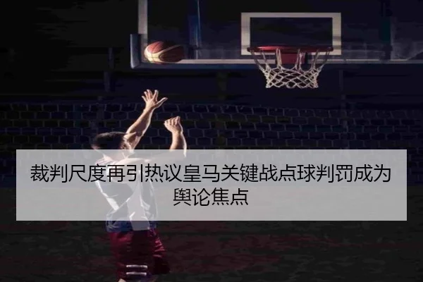 裁判尺度再引热议皇马关键战点球判罚成为舆论焦点