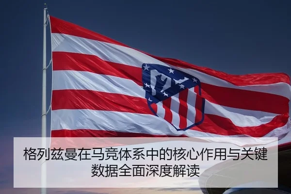 格列兹曼在马竞体系中的核心作用与关键数据全面深度解读