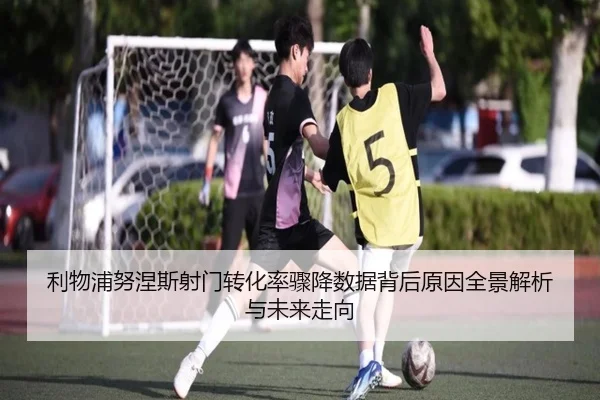 利物浦努涅斯射门转化率骤降数据背后原因全景解析与未来走向