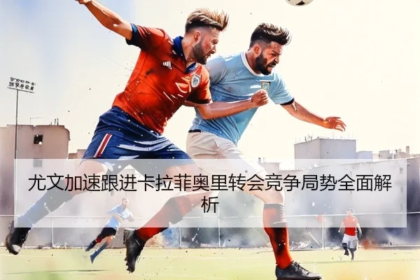 尤文加速跟进卡拉菲奥里转会竞争局势全面解析
