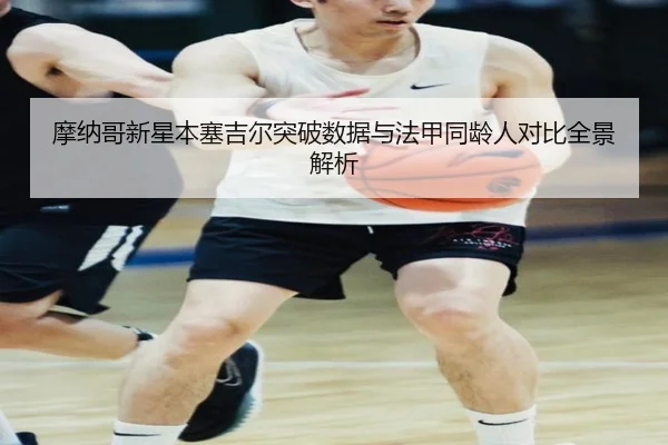摩纳哥新星本塞吉尔突破数据与法甲同龄人对比全景解析