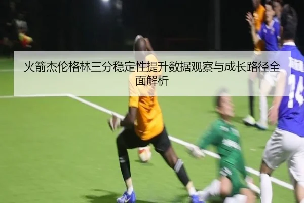 火箭杰伦格林三分稳定性提升数据观察与成长路径全面解析