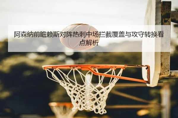 阿森纳前瞻赖斯对阵热刺中场拦截覆盖与攻守转换看点解析