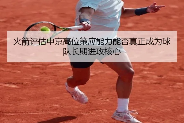 火箭评估申京高位策应能力能否真正成为球队长期进攻核心