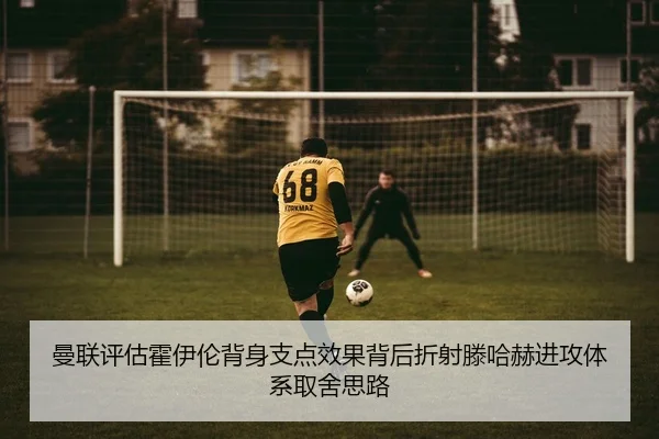 曼联评估霍伊伦背身支点效果背后折射滕哈赫进攻体系取舍思路