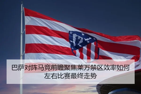 巴萨对阵马竞前瞻聚焦莱万禁区效率如何左右比赛最终走势