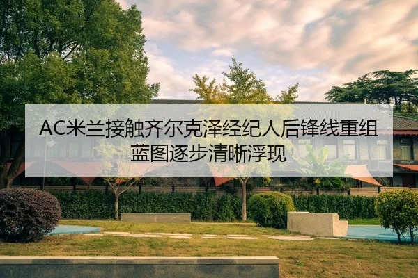 AC米兰接触齐尔克泽经纪人后锋线重组蓝图逐步清晰浮现