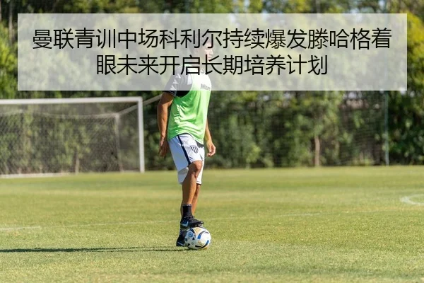 曼联青训中场科利尔持续爆发滕哈格着眼未来开启长期培养计划
