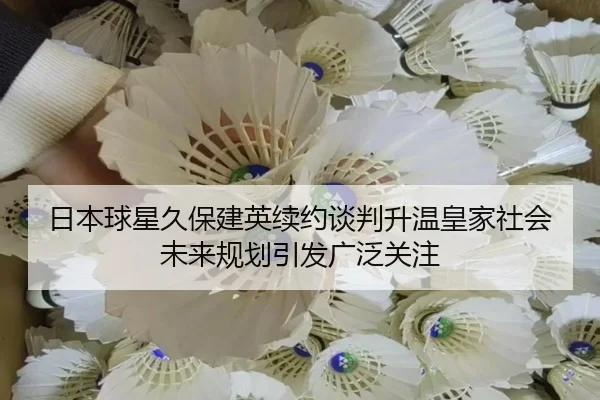 日本球星久保建英续约谈判升温皇家社会未来规划引发广泛关注