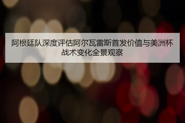 阿根廷队深度评估阿尔瓦雷斯首发价值与美洲杯战术变化全景观察