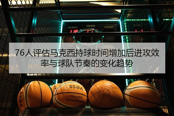 76人评估马克西持球时间增加后进攻效率与球队节奏的变化趋势