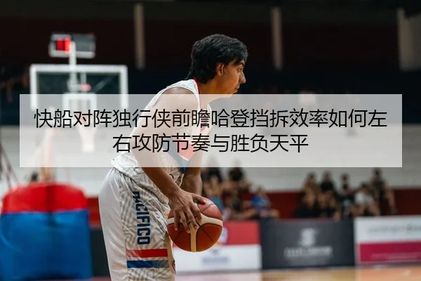 快船对阵独行侠前瞻哈登挡拆效率如何左右攻防节奏与胜负天平